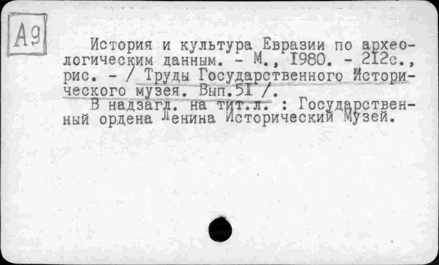 ﻿История и культура. Евразии по археологическим данным. - М., 1980. - 212с., рис. - / Труды Государственного Исторического музея. Вып.51 /.
В надзагл. на тит. л*. : Государственный ордена Бенина Исторический Музей.